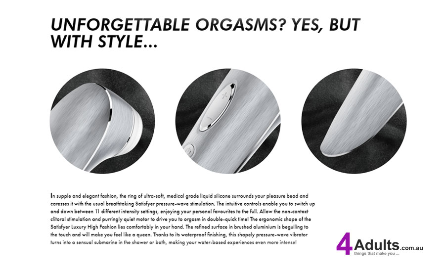 In supple and elegant fashion, the ring of ultra-soft, medical grade liquid silicone surrounds your pleasure bead and caresses it with the usual breathtaking Satisfyer pressure-wave stimulation. The intuitive controls enable you to switch up and down between 11 different intensity settings, enjoying your personal favourites to the full. Allow the non-contact clitoral stimulation and purringly quiet motor to drive you to orgasm in double-quick time! The ergonomic shape of the Satisfyer Luxury High Fashion lies comfortably in your hand. The refined surface in brushed aluminium is beguiling to the touch and will make you feel like a queen. Thanks to its waterproof finishing, this shapely pressure-wave vibrator turns into a sensual submarine in the shower or bath, making your water-based experiences even more intense! In supple and elegant fashion, the ring of ultra-soft, medical grade liquid silicone surrounds your pleasure bead and caresses it with the usual breathtaking Satisfyer pressure-wave stimulation. The intuitive controls enable you to switch up and down between 11 different intensity settings, enjoying your personal favourites to the full. Allow the non-contact clitoral stimulation and purringly quiet motor to drive you to orgasm in double-quick time! The ergonomic shape of the Satisfyer Luxury High Fashion lies comfortably in your hand. The refined surface in brushed aluminium is beguiling to the touch and will make you feel like a queen. Thanks to its waterproof finishing, this shapely pressure-wave vibrator turns into a sensual submarine in the shower or bath, making your water-based experiences even more intense!